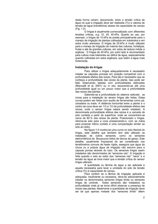 desta forma variam, tipicamente, entre a tensão crítica de
água na qual a irrigação deve ser realizada (Tc) e valores de
tensão de água (transitórios) abaixo da capacidade de campo
(Fig. 1.2).
         O Irrigas é atualmente comercializado com diferentes
tensões críticas, e.g. 10, 25, 40 kPa. Quanto ao uso, por
exemplo, o Irrigas de 10 kPa se presta principalmente para o
manejo de irrigação de plantas cultivadas em substratos e em
solos muito arenosos. O Irrigas de 25 kPa é muito utilizado
para o manejo de irrigação da maioria das culturas, hortaliças,
frutas e até de grandes culturas, em solos de textura média a
argilosa. O Irrigas de 40 kPa, por outro lado é recomendado
para cultura mais tolerantes ao déficit de água, especialmente
quando cultivadas em solos argilosos, que retém a água mais
fortemente.

Instalação do Irrigas
          Para utilizar o Irrigas adequadamente é necessário
instalar as cápsulas porosas em posição compatível com a
profundidade efetiva das raízes. Para isto é necessário que se
conheça a profundidade das raízes da planta. Isso pode ser
feito observando tabelas com profundidades estimadas
(Marouelli et al, 2001) ou in situ, escavando-se até uma
profundidade igual ou um pouco maior que a profundidade
das raízes das plantas.
          Sabendo-se a profundidade do sistema radicular, as
covas para a instalação do sensor Irrigas são feitas. Estas
curvas podem ser feitas com auxílio de ferramentas como pá,
cavadeira ou trado. A distância horizontal entre a planta e o
centro da cova deve ser 1/3 a 1/2 da profundidade efetiva das
raízes, onde o sensor Irrigas estará sendo instalado. A
denominada profundidade efetiva das raízes é a camada de
solo contada a partir da superfície, onde se concentram-se
cerca de 80 % das raízes da planta. Posicionado o Irrigas,
retorna-se solo para a cova pressionando-o, com as mãos
para propiciar intimo contato e uma compactação similar ao
solo ao redor.
          Na figura 1.5 mostra-se uma curva no tubo flexível do
Irrigas, este detalhe que também tem sido utilizado na
instalação de outros sensores, como os sensores
eletrométricos de Bouyoucos feitos de blocos de gesso. Este
detalhe, usualmente impossível de ser considerado nos
tensiômetros comuns de haste rígida, assegura que água da
chuva ou a própria água de irrigação não escorra para a
cápsula porosa através do tubo. Os sensores Irrigas assim
instalados são denominados de “sensores raiz”. A irrigação é
feita quando o solo ao redor dos “sensores raiz” “seca” e a
tensão da água se tona maior que a tensão crítica do sensor
Irrigas utilizado.
          A quantidade ou lâmina de água a ser aplicada é
aquela necessária para levar a umidade do solo da tensão
crítica (Tc) à capacidade de campo.
          Para conferir se a lâmina de irrigação aplicada é
adequada, insuficiente ou excessiva, deve-se adicionalmente
instalar os denominados sensores Irrigas limite ou sensores
Irrigas de controle.      Estes sensores são instalados na
profundidade onde já se torna difícil observar a presença de
raízes das plantas. Idealmente a quantidade de irrigação deve
ser tal que apenas metade dos “sensores limite” dêem

                                                             7
 