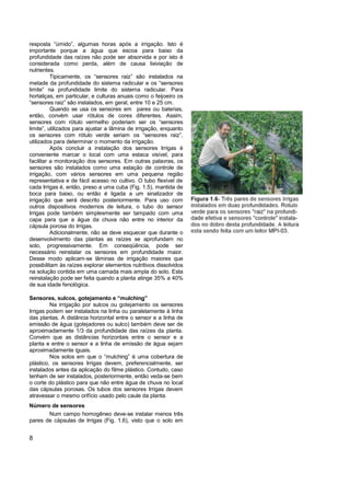 resposta “úmido”, algumas horas após a irrigação. Isto é
importante porque a água que escoa para baixo da
profundidade das raízes não pode ser absorvida e por isto é
considerada como perda, além de causa lixiviação de
nutrientes.
          Tipicamente, os “sensores raiz” são instalados na
metade da profundidade do sistema radicular e os “sensores
limite” na profundidade limite do sistema radicular. Para
hortaliças, em particular, e culturas anuais como o feijoeiro os
“sensores raiz” são instalados, em geral, entre 10 e 25 cm.
          Quando se usa os sensores em pares ou baterias,
então, convém usar rótulos de cores diferentes. Assim,
sensores com rótulo vermelho poderiam ser os “sensores
limite”, utilizados para ajustar a lâmina de irrigação, enquanto
os sensores com rótulo verde seriam os “sensores raiz”,
utilizados para determinar o momento da irrigação.
          Após concluir a instalação dos sensores Irrigas é
conveniente marcar o local com uma estaca visível, para
facilitar a monitoração dos sensores. Em outras palavras, os
sensores são instalados como uma estação de controle de
irrigação, com vários sensores em uma pequena região
representativa e de fácil acesso no cultivo. O tubo flexível de
cada Irrigas é, então, preso a uma cuba (Fig. 1.5), mantida de
boca para baixo, ou então é ligada a um sinalizador de
irrigação que será descrito posteriormente. Para uso com
outros dispositivos modernos de leitura, o tubo do sensor
Irrigas pode também simplesmente ser tampado com uma
capa para que a água da chuva não entre no interior da
cápsula porosa do Irrigas.
          Adicionalmente, não se deve esquecer que durante o
desenvolvimento das plantas as raízes se aprofundam no
solo, progressivamente. Em conseqüência, pode ser
necessário reinstalar os sensores em profundidade maior.
Desse modo aplicam-se lâminas de irrigação maiores que
possibilitam às raízes explorar elementos nutritivos dissolvidos
na solução contida em uma camada mais ampla do solo. Esta
reinstalação pode ser feita quando a planta atinge 35% a 40%
de sua idade fenológica.

Sensores, sulcos, gotejamento e “mulching”
         Na irrigação por sulcos ou gotejamento os sensores
Irrigas podem ser instalados na linha ou paralelamente à linha
das plantas. A distância horizontal entre o sensor e a linha de
emissão de água (gotejadores ou sulco) também deve ser de
aproximadamente 1/3 da profundidade das raízes da planta.
Convém que as distâncias horizontais entre o sensor e a
planta e entre o sensor e a linha de emissão de água sejam
aproximadamente iguais.
         Nos solos em que o “mulching” é uma cobertura de
plástico, os sensores Irrigas devem, preferencialmente, ser
instalados antes da aplicação do filme plástico. Contudo, caso
tenham de ser instalados, posteriormente, então veda-se bem
o corte do plástico para que não entre água de chuva no local
das cápsulas porosas. Os tubos dos sensores Irrigas devem
atravessar o mesmo orifício usado pelo caule da planta.
Número de sensores
       Num campo homogêneo deve-se instalar menos três
pares de cápsulas de Irrigas (Fig. 1.6), visto que o solo em


8
 