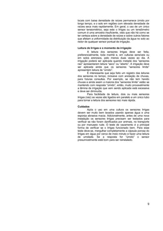 locais com baixa densidade de raízes permanece úmido por
longo tempo, e o solo em regiões com elevada densidade de
raízes seca mais rapidamente. Em geral, o uso de um único
sensor tensiométrico, seja este o Irrigas ou um tensiômetro
comum é uma amostra insuficiente, visto que não há como se
ter certeza sobre a densidade de raízes e sobre outros fatores
que afetam a uniformidade da distribuição da água no solo ao
redor de qualquer sensor pontual de irrigação.

Leitura do Irrigas e o momento da irrigação
          A leitura dos sensores Irrigas deve ser feita,
preferencialmente, toda manhã e, em culturas sensíveis ou
em solos arenosos, pelo menos duas vezes ao dia. A
irrigação poderá ser aplicada quando metade dos “sensores
raiz” apresentarem leitura “seco” ou “aberto”. A irrigação deve
ser aplicada ainda que os sensores “sensores limite”
apresentem leitura de “úmido”.
          É interessante que seja feito um registro das leituras
dos sensores no tempo, inclusive com anotação de chuvas,
para futuras consultas. Por exemplo, se não tem havido
chuvas e ainda assim a maioria dos “sensores limite” estão se
mantendo com resposta “úmido”, então, muito provavelmente
a lâmina de irrigação que vem sendo aplicada está excessiva
e deve ser diminuída.
          Para facilidade de leitura, dois ou mais sensores
Irrigas (raiz) as vezes são ligados em paralelo a um único tubo
para tornar a leitura dos sensores raiz mais rápida.

Cuidados
         Após o uso em uma cultura os sensores Irrigas
devem ser muito bem lavados usando apenas água e uma
esponja abrasiva macia. Adicionalmente, antes de uma nova
instalação os sensores Irrigas precisam ser testados para
verificar se não foram danificados por animais, no transporte
ou por manuseio rude. O teste de vazamento é a principal
forma de verificar se o Irrigas funcionado bem. Para esse
teste deve-se, mergulhar completamente a cápsula porosa do
Irrigas em água por cerca de meio minuto e fazer uma leitura
de umidade. Se a resposta for “úmido” o sensor
presumivelmente está bom para ser reinstalado.




                                                              9
 