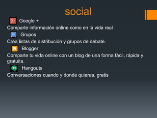social
Google +
Comparte información online como en la vida real
Grupos
Crea listas de distribución y grupos de debate.
Blogger
Comparte tu vida online con un blog de una forma fácil, rápida y
gratuita.
Hangouts
Conversaciones cuando y donde quieras, gratis
 