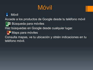 Móvil
Móvil
Accede a los productos de Google desde tu teléfono móvil
Búsqueda para móviles
Haz búsquedas en Google desde cualquier lugar.
Maps para móviles
Consulta mapas, ve tu ubicación y obtén indicaciones en tu
teléfono móvil.
 