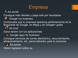 Empresa
Ad words
Consigue más clientes y paga solo por resultados.
Google my business
Comprueba que tu empresa aparezca perfectamente en la
Búsqueda de Google, en Maps y en Google+ gratis
Ad mod
Gana dinero con tus aplicaciones
Google apps for business
Consigue servicios de correo electrónico, documentación,
almacenamiento, etc. personalizados para tu empresa.
Ad sense
Obtén ingresos online ya
 