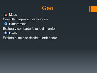 Geo
Maps
Consulta mapas e indicaciones
Panorámico
Explora y comparte fotos del mundo.
Earth
Explora el mundo desde tu ordenador.
 