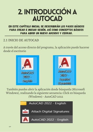 2.INTRODUCCIÓNA
AUTOCAD
N/P
EN ESTE CAPÍTULO INICIAL SE DESCRIBIRÁN LOS PASOS BÁSICOS
PARA CREAR E INICIAR SESIÓN, ASÍ COMO CONCEPTOS BÁSICOS
PARA ABRIR UN NUEVO ARCHIVO Y CERRAR.
2.1 INICIO DE AUTOCAD
A través del acceso directo del programa, la aplicación puede hacerse
desde el escritorio
También puedes abrir la aplicación desde búsqueda (Microsoft
Windows), realizando la siguiente secuencia: Click en búsqueda
(Windows) - AutoCAD 2022
 