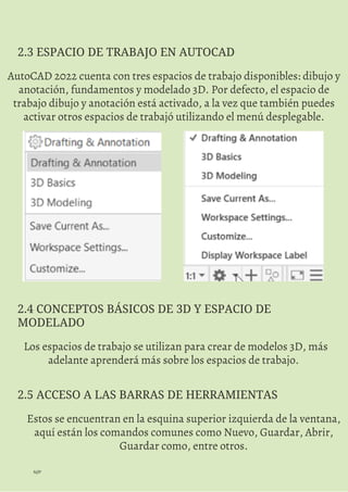 N/P
AutoCAD 2022 cuenta con tres espacios de trabajo disponibles: dibujo y
anotación, fundamentos y modelado 3D. Por defecto, el espacio de
trabajo dibujo y anotación está activado, a la vez que también puedes
activar otros espacios de trabajó utilizando el menú desplegable.
2.3 ESPACIO DE TRABAJO EN AUTOCAD
Los espacios de trabajo se utilizan para crear de modelos 3D, más
adelante aprenderá más sobre los espacios de trabajo.
2.4 CONCEPTOS BÁSICOS DE 3D Y ESPACIO DE
MODELADO
Estos se encuentran en la esquina superior izquierda de la ventana,
aquí están los comandos comunes como Nuevo, Guardar, Abrir,
Guardar como, entre otros.
2.5 ACCESO A LAS BARRAS DE HERRAMIENTAS
 