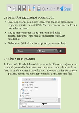 2.6 PESTAÑAS DE DIBUJOS O ARCHIVOS
En estas pestañas de dibujos aparecerán todos los dibujos que
tengamos abiertos en AutoCAD. Podemos cambiar entre ellos sin
necesidad de cerrar.
Hay que tener en cuenta que cuantos más dibujos
abiertos tengamos, más recursos necesitará AutoCAD
para trabajar.
Si damos en (+) Será la misma opción que nuevo dibujo.
2.7 LÍNEA DE COMANDO
La línea está ubicada debajo de la ventana de dibujo, para ejecutar un
comando, se escribe la primera letra de un comando y de acuerdo esa
letra se puede enumerar todos los comandos que comienzan con esa
palabra, permitiéndote tener comandos de manera más fácil.
 