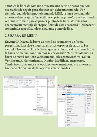 También la línea de comando muestra una serie de pasos que son
necesarios de seguir para ejecutar con éxito un comando. Por
ejemplo, cuando hacemos el comando LINE, la línea de comando
muestra el mensaje de “especifique el primer punto”, se le da clic en la
ventana de dibujo para el primer punto de la línea, después nos
aparecerá un mensaje de “Especificar” de esto aparecerá “(Deshacer)”,
se continúa especificando el siguiente punto de línea.
2.8 BARRA DE MENÚ
En AutoCAD 2022, la barra de menú no se muestra de forma
pregerminada, solo se muestra en otros espacios de trabajo. Por
ejemplo, haciendo clic a la flecha que está ubicada al lado derecho de
la barra de menús, continuamos seleccionando “Mostrar Menú”. La
barra de menú contiene varios menús, tales como Archivo, Editar,
Ver, Insertar, Herramientas, Dibujar, Modificar, entre otros.
También encontramos sus opciones en el menú, estas se muestran
haciendo clic en una de las opciones mencionadas.
 