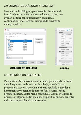 2.9 CUADRO DE DIÁLOGOS Y PALETAS
Los cuadros de diálogos y paletas están ubicados en la
interfaz de usuario. Un cuadro de dialogo o paleta nos
ayudan a editar configuraciones y opciones, a
continuación, mostraremos ejemplos de cuadros de
dialogo y paleta.
CUADRO DE DIALOGO PALETA
2.10 MENÚS CONTEXTUALES
Para abrir los Menús contextuales tienes que darle clic al botón
derecho que está en la ventana de dibujo, AutoCAD 2022
proporciona varios atajos de menú para ayudarlo a acceder a
herramientas y opciones de manera fácil y rápida. Menú
predeterminado, Editar Menú contextual, Menú contextual de
agarre, son algunas de las opciones disponibles que se encuentra
en la herramienta Menús contextuales.
 