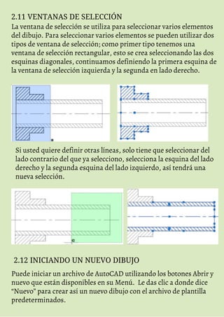2.11 VENTANAS DE SELECCIÓN
La ventana de selección se utiliza para seleccionar varios elementos
del dibujo. Para seleccionar varios elementos se pueden utilizar dos
tipos de ventana de selección; como primer tipo tenemos una
ventana de selección rectangular, esto se crea seleccionando las dos
esquinas diagonales, continuamos definiendo la primera esquina de
la ventana de selección izquierda y la segunda en lado derecho.
Si usted quiere definir otras líneas, solo tiene que seleccionar del
lado contrario del que ya selecciono, selecciona la esquina del lado
derecho y la segunda esquina del lado izquierdo, así tendrá una
nueva selección.
2.12 INICIANDO UN NUEVO DIBUJO
Puede iniciar un archivo de AutoCAD utilizando los botones Abrir y
nuevo que están disponibles en su Menú. Le das clic a donde dice
“Nuevo” para crear así un nuevo dibujo con el archivo de plantilla
predeterminados.
 