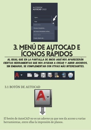 AL IGUAL QUE EN LA PANTALLA DE INICIO AQUÍ NOS APARECERÁN
CIERTAS HERRAMIENTAS QUE NOS AYUDAN A CREAR Y ABRIR ARCHIVOS,
SIN EMBARGO, SE COMPLEMENTAN CON OTRAS MÁS INTERESANTES.
3.MENÚDEAUTOCADE
ÍCONOSRÁPIDOS
3.1 BOTÓN DE AUTOCAD
El botón de AutoCAD no es un adorno ya que nos da acceso a varias
herramientas, entre ellas la impresión de planos.
 