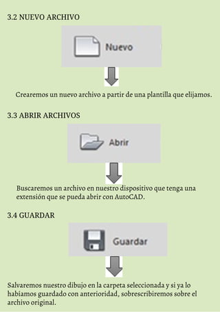 3.2 NUEVO ARCHIVO
Crearemos un nuevo archivo a partir de una plantilla que elijamos.
3.3 ABRIR ARCHIVOS
Buscaremos un archivo en nuestro dispositivo que tenga una
extensión que se pueda abrir con AutoCAD.
3.4 GUARDAR
Salvaremos nuestro dibujo en la carpeta seleccionada y si ya lo
habíamos guardado con anterioridad, sobrescribiremos sobre el
archivo original.
 