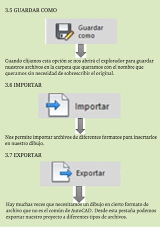 3.5 GUARDAR COMO
Cuando elijamos esta opción se nos abrirá el explorador para guardar
nuestros archivos en la carpeta que queramos con el nombre que
queramos sin necesidad de sobrescribir el original.
3.6 IMPORTAR
Nos permite importar archivos de diferentes formatos para insertarlos
en nuestro dibujo.
3.7 EXPORTAR
Hay muchas veces que necesitamos un dibujo en cierto formato de
archivo que no es el común de AutoCAD. Desde esta pestaña podemos
exportar nuestro proyecto a diferentes tipos de archivos.
 