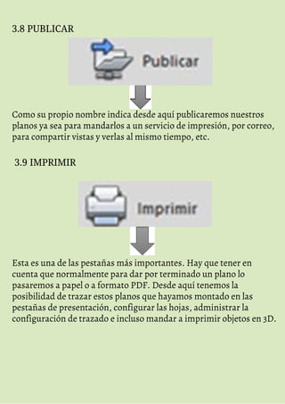 3.8 PUBLICAR
Como su propio nombre indica desde aquí publicaremos nuestros
planos ya sea para mandarlos a un servicio de impresión, por correo,
para compartir vistas y verlas al mismo tiempo, etc.
3.9 IMPRIMIR
Esta es una de las pestañas más importantes. Hay que tener en
cuenta que normalmente para dar por terminado un plano lo
pasaremos a papel o a formato PDF. Desde aquí tenemos la
posibilidad de trazar estos planos que hayamos montado en las
pestañas de presentación, configurar las hojas, administrar la
configuración de trazado e incluso mandar a imprimir objetos en 3D.
 