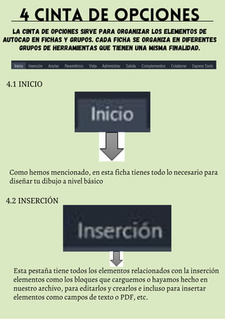 4 CINTA DE OPCIONES
LA CINTA DE OPCIONES SIRVE PARA ORGANIZAR LOS ELEMENTOS DE
AUTOCAD EN FICHAS Y GRUPOS. CADA FICHA SE ORGANIZA EN DIFERENTES
GRUPOS DE HERRAMIENTAS QUE TIENEN UNA MISMA FINALIDAD.
4.1 INICIO
Como hemos mencionado, en esta ficha tienes todo lo necesario para
diseñar tu dibujo a nivel básico
4.2 INSERCIÓN
Esta pestaña tiene todos los elementos relacionados con la inserción
elementos como los bloques que carguemos o hayamos hecho en
nuestro archivo, para editarlos y crearlos e incluso para insertar
elementos como campos de texto o PDF, etc.
 