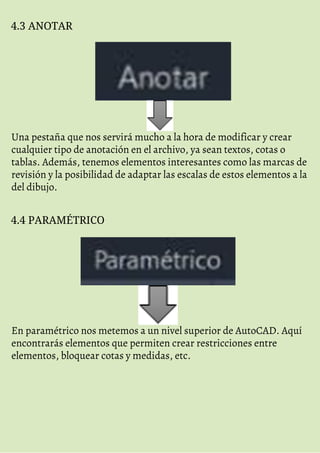 4.3 ANOTAR
Una pestaña que nos servirá mucho a la hora de modificar y crear
cualquier tipo de anotación en el archivo, ya sean textos, cotas o
tablas. Además, tenemos elementos interesantes como las marcas de
revisión y la posibilidad de adaptar las escalas de estos elementos a la
del dibujo.
4.4 PARAMÉTRICO
En paramétrico nos metemos a un nivel superior de AutoCAD. Aquí
encontrarás elementos que permiten crear restricciones entre
elementos, bloquear cotas y medidas, etc.
 