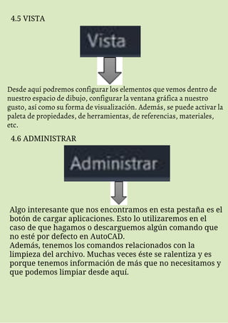 4.5 VISTA
Desde aquí podremos configurar los elementos que vemos dentro de
nuestro espacio de dibujo, configurar la ventana gráfica a nuestro
gusto, así como su forma de visualización. Además, se puede activar la
paleta de propiedades, de herramientas, de referencias, materiales,
etc.
4.6 ADMINISTRAR
Algo interesante que nos encontramos en esta pestaña es el
botón de cargar aplicaciones. Esto lo utilizaremos en el
caso de que hagamos o descarguemos algún comando que
no esté por defecto en AutoCAD.
Además, tenemos los comandos relacionados con la
limpieza del archivo. Muchas veces éste se ralentiza y es
porque tenemos información de más que no necesitamos y
que podemos limpiar desde aquí.
 