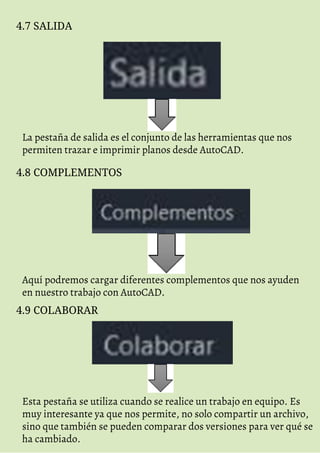 4.7 SALIDA
La pestaña de salida es el conjunto de las herramientas que nos
permiten trazar e imprimir planos desde AutoCAD.
4.8 COMPLEMENTOS
Aquí podremos cargar diferentes complementos que nos ayuden
en nuestro trabajo con AutoCAD.
4.9 COLABORAR
Esta pestaña se utiliza cuando se realice un trabajo en equipo. Es
muy interesante ya que nos permite, no solo compartir un archivo,
sino que también se pueden comparar dos versiones para ver qué se
ha cambiado.
 