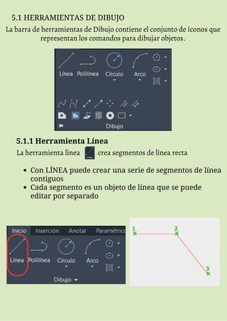 5.1 HERRAMIENTAS DE DIBUJO
La barra de herramientas de Dibujo contiene el conjunto de íconos que
representan los comandos para dibujar objetos.
5.1.1 Herramienta Línea
La herramienta línea crea segmentos de línea recta
Con LÍNEA puede crear una serie de segmentos de línea
contiguos
Cada segmento es un objeto de línea que se puede
editar por separado
 