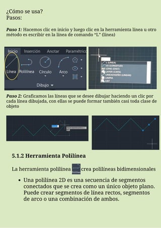 ¿Cómo se usa?
Pasos:
Paso 1: Hacemos clic en inicio y luego clic en la herramienta línea u otro
método es escribir en la línea de comando “L” (línea)
Paso 2: Graficamos las líneas que se desee dibujar haciendo un clic por
cada línea dibujada, con ellas se puede formar también casi toda clase de
objeto
5.1.2 Herramienta Polilínea
La herramienta polilínea crea polilíneas bidimensionales
Una polilínea 2D es una secuencia de segmentos
conectados que se crea como un único objeto plano.
Puede crear segmentos de línea rectos, segmentos
de arco o una combinación de ambos.
 