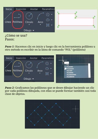 ¿Cómo se usa?
Pasos:
Paso 1: Hacemos clic en inicio y luego clic en la herramienta polilínea u
otro método es escribir en la línea de comando “POL” (polilínea)
Paso 2: Graficamos las polilíneas que se desee dibujar haciendo un clic
por cada polilínea dibujada, con ellas se puede formar también casi toda
clase de objetos.
 