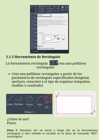 5.1.5 Herramienta de Rectángulo
La herramienta rectángula crea una polilínea
rectangular
Crea una polilínea rectangular a partir de los
parámetros de rectángulo especificados (longitud,
anchura, rotación) y el tipo de esquinas (empalme,
chaflán o cuadrado)
¿Cómo se usa?
Pasos:
Paso 1: Hacemos clic en inicio y luego clic en la herramienta
rectángulo u otro método es escribir en la línea de comando “REC”
(rectángulo)
 