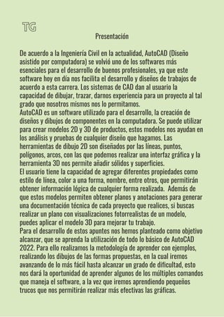 TG
Presentación
De acuerdo a la Ingeniería Civil en la actualidad, AutoCAD (Diseño
asistido por computadora) se volvió uno de los softwares más
esenciales para el desarrollo de buenos profesionales, ya que este
software hoy en día nos facilita el desarrollo y diseños de trabajos de
acuerdo a esta carrera. Los sistemas de CAD dan al usuario la
capacidad de dibujar, trazar, darnos experiencia para un proyecto al tal
grado que nosotros mismos nos lo permitamos.
AutoCAD es un software utilizado para el desarrollo, la creación de
diseños y dibujos de componentes en la computadora. Se puede utilizar
para crear modelos 2D y 3D de productos, estos modelos nos ayudan en
los análisis y pruebas de cualquier diseño que hagamos. Las
herramientas de dibujo 2D son diseñados por las líneas, puntos,
polígonos, arcos, con las que podemos realizar una interfaz gráfica y la
herramienta 3D nos permite añadir sólidos y superficies.
El usuario tiene la capacidad de agregar diferentes propiedades como
estilo de línea, color a una forma, nombre, entre otros, que permitirán
obtener información lógica de cualquier forma realizada. Además de
que estos modelos permiten obtener planos y anotaciones para generar
una documentación técnica de cada proyecto que realices, si buscas
realizar un plano con visualizaciones fotorrealistas de un modelo,
puedes aplicar el modelo 3D para mejorar tu trabajo.
Para el desarrollo de estos apuntes nos hemos planteado como objetivo
alcanzar, que se aprenda la utilización de todo lo básico de AutoCAD
2022. Para ello realizamos la metodología de aprender con ejemplos,
realizando los dibujos de las formas propuestas, en la cual iremos
avanzando de lo más fácil hasta alcanzar un grado de dificultad, esto
nos dará la oportunidad de aprender algunos de los múltiples comandos
que maneja el software, a la vez que iremos aprendiendo pequeños
trucos que nos permitirán realizar más efectivas las gráficas.
 