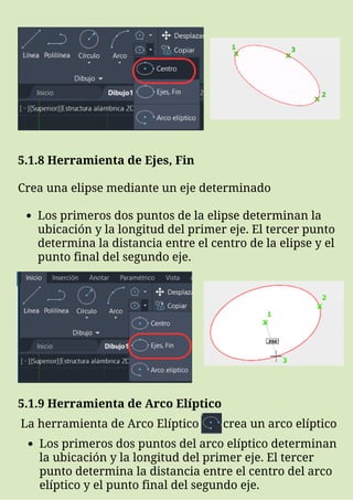 Los primeros dos puntos de la elipse determinan la
ubicación y la longitud del primer eje. El tercer punto
determina la distancia entre el centro de la elipse y el
punto final del segundo eje.
5.1.8 Herramienta de Ejes, Fin
Crea una elipse mediante un eje determinado
5.1.9 Herramienta de Arco Elíptico
La herramienta de Arco Elíptico crea un arco elíptico
Los primeros dos puntos del arco elíptico determinan
la ubicación y la longitud del primer eje. El tercer
punto determina la distancia entre el centro del arco
elíptico y el punto final del segundo eje.
 