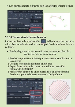Los puntos cuarto y quinto son los ángulos inicial y final
5.1.10 Herramienta de sombreado
La herramienta de sombreado rellena un área cerrada
o los objetos seleccionados con un patrón de sombreado o un
relleno.
Puede elegir entre varios métodos para especificar los
contornos de un sombreado
Precise un punto en el área que queda comprendida entre
los objetos
Designe los objetos incluidos en un área
Especifique puntos de contorno mediante la opción
Dibujar de- SOMBREA
Arrastre un patrón de un sombreado a un área cerrada
desde una paleta de herramientas o DesignCenter.
1.
2.
3.
4.
 