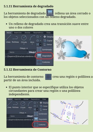 Un relleno de degradado crea una transición suave entre
uno o dos colores
5.1.11 Herramienta de degradado
La herramienta de degradado rellena un área cerrado o
los objetos seleccionados con un relleno degradado.
El punto interior que se especifique utiliza los objetos
circundantes para crear una región o una polilínea
independiente.
5.1.12 Herramienta de Contorno
La herramienta de contorno crea una región o polilínea a
partir de un área incluida.
 