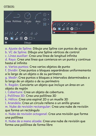 OTROS:
a. Ajuste de Spline: Dibuja una Spline con puntos de ajuste
b. VC de Spline: Dibuja una Spline vértices de control
c. Línea auxiliar: Crea una línea de longitud infinita
d. Rayo: Crea una línea que comienza en un punto y continua
hasta el infinito
e. Varios puntos: Crea varios objetos de punto
f. Dividir: Crea puntos o bloques separándose uniformemente
a lo largo de un objeto o de su perímetro
g. Medir: Crea puntos o bloques a intervalos determinados a
lo largo de un objeto o de su perímetro
h. Región: Convierte un objeto que incluye un área en un
objeto de región
i. Cobertura: Crea un objeto de cobertura.
j. Polilínea 3D: Crea una polilínea 3D
k. Hélice: Crea una espiral 2D o un muelle 3D
l. Arandela: Crea un circulo relleno o un anillo grueso
m. Nube de revisión rectangular: Crea una nube de revisión
que forma un rectángulo
n. Nube de revisión octogonal: Crea una revisión que forma
una polilínea
ñ. Nube de a mano alzada: Crea una nube de revisión que
forma una polilínea de forma libre
 