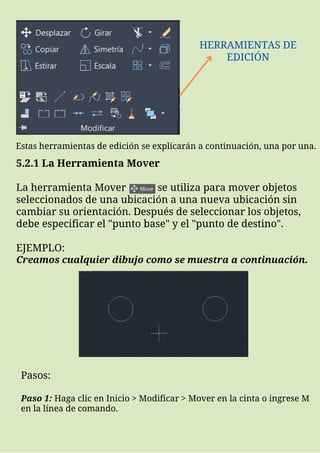 HERRAMIENTAS DE
EDICIÓN
5.2.1 La Herramienta Mover
La herramienta Mover se utiliza para mover objetos
seleccionados de una ubicación a una nueva ubicación sin
cambiar su orientación. Después de seleccionar los objetos,
debe especificar el "punto base" y el "punto de destino".
EJEMPLO:
Creamos cualquier dibujo como se muestra a continuación.
Estas herramientas de edición se explicarán a continuación, una por una.
Pasos:
Paso 1: Haga clic en Inicio > Modificar > Mover en la cinta o ingrese M
en la línea de comando.
 
