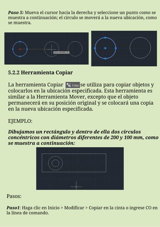 5.2.2 Herramienta Copiar
La herramienta Copiar se utiliza para copiar objetos y
colocarlos en la ubicación especificada. Esta herramienta es
similar a la Herramienta Mover, excepto que el objeto
permanecerá en su posición original y se colocará una copia
en la nueva ubicación especificada.
EJEMPLO:
Paso 5: Mueva el cursor hacia la derecha y seleccione un punto como se
muestra a continuación; el círculo se moverá a la nueva ubicación, como
se muestra.
Dibujamos un rectángulo y dentro de ella dos círculos
concéntricos con diámetros diferentes de 200 y 100 mm, como
se muestra a continuación:
Pasos:
Paso1: Haga clic en Inicio > Modificar > Copiar en la cinta o ingrese CO en
la línea de comando.
 