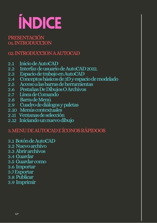 N/P
ÍNDICE
PRESENTACIÓN
01.INTRODUCCION
02.INTRODUCCIONAAUTOCAD
2.1 IniciodeAutoCAD
2.2 InterfazdeusuariodeAutoCAD2022.
2.3 EspaciodetrabajoenAutoCAD
2.4 Conceptosbásicosde3Dyespaciodemodelado
2.5 Accesoalasbarrasdeherramientas
2.6 PestañasDeDibujosOArchivos
2.7 LíneadeComando
2.8 BarradeMenú
2.9 Cuadrodediálogosypaletas
2.10 Menúscontextuales
2.11 Ventanasdeselección
2.12 Iniciandounnuevodibujo
3.MENUDEAUTOCADEÍCONOSRÁPIDOOS
3.1 BotóndeAutoCAD
3.2 Nuevoarchivo
3.3 Abrirarchivos
3.4 Guardar
3.5 Guardarcomo
3.6 Importar
3.7Exportar
3.8 Publicar
3.9 Imprimir
 