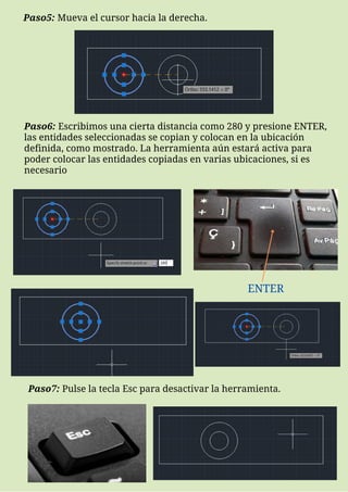 ENTER
Paso5: Mueva el cursor hacia la derecha.
Paso6: Escribimos una cierta distancia como 280 y presione ENTER,
las entidades seleccionadas se copian y colocan en la ubicación
definida, como mostrado. La herramienta aún estará activa para
poder colocar las entidades copiadas en varias ubicaciones, si es
necesario
Paso7: Pulse la tecla Esc para desactivar la herramienta.
 