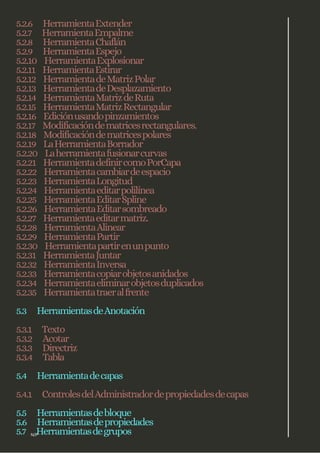 5.2.6 HerramientaExtender
5.2.7 HerramientaEmpalme
5.2.8 HerramientaChaflán
5.2.9 HerramientaEspejo
5.2.10 HerramientaExplosionar
5.2.11 HerramientaEstirar
5.2.12 HerramientadeMatrizPolar
5.2.13 HerramientadeDesplazamiento
5.2.14 HerramientaMatrizdeRuta
5.2.15 HerramientaMatrizRectangular
5.2.16 Ediciónusandopinzamientos
5.2.17 Modificacióndematricesrectangulares.
5.2.18 Modificacióndematricespolares
5.2.19 LaHerramientaBorrador
5.2.20 Laherramientafusionarcurvas
5.2.21 HerramientadefinircomoPorCapa
5.2.22 Herramientacambiardeespacio
5.2.23 HerramientaLongitud
5.2.24 Herramientaeditarpolilínea
5.2.25 HerramientaEditarSpline
5.2.26 HerramientaEditarsombreado
5.2.27 Herramientaeditarmatriz.
5.2.28 HerramientaAlinear
5.2.29 HerramientaPartir
5.2.30 Herramientapartirenunpunto
5.2.31 HerramientaJuntar
5.2.32 HerramientaInversa
5.2.33 Herramientacopiarobjetosanidados
5.2.34 Herramientaeliminarobjetosduplicados
5.2.35 Herramientatraeralfrente
5.3 HerramientasdeAnotación
5.3.1 Texto
5.3.2 Acotar
5.3.3 Directriz
5.3.4 Tabla
5.4 Herramientadecapas
5.4.1 ControlesdelAdministradordepropiedadesdecapas
5.5 Herramientasdebloque
5.6 Herramientasdepropiedades
5.7 Herramientasdegrupos
N/P
 