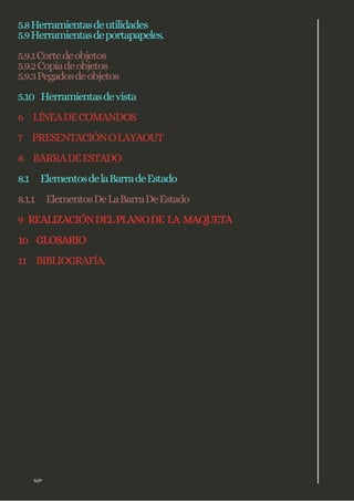 5.8Herramientasdeutilidades
5.9Herramientasdeportapapeles.
5.9.1Cortedeobjetos
5.9.2Copiadeobjetos
5.9.3Pegadosdeobjetos
5.10 Herramientasdevista
6 LÍNEADECOMANDOS
7 PRESENTACIÓNOLAYAOUT
8 BARRADEESTADO
8.1 ElementosdelaBarradeEstado
8.1.1 ElementosDeLaBarraDeEstado
9 REALIZACIÓNDELPLANODE LA MAQUETA
10 GLOSARIO
11 BIBLIOGRAFÍA.
N/P
 