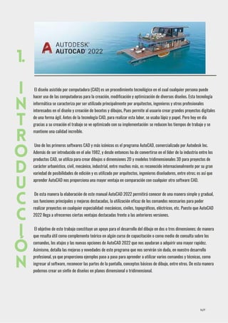 El diseño asistido por computadora (CAD) es un procedimiento tecnológico en el cual cualquier persona puede
hacer uso de las computadoras para la creación, modificación y optimización de diversos diseños. Esta tecnología
informática se caracteriza por ser utilizado principalmente por arquitectos, ingenieros y otros profesionales
interesados en el diseño y creación de bocetos y dibujos, Pues permite al usuario crear grandes proyectos digitales
de una forma ágil. Antes de la tecnología CAD, para realizar esta labor, se usaba lápiz y papel. Pero hoy en día
gracias a su creación el trabajo se ve optimizado con su implementación: se reducen los tiempos de trabajo y se
mantiene una calidad increíble.
Uno de los primeros softwares CAD y más icónicos es el programa AutoCAD, comercializado por Autodesk Inc.
Además de ser introducido en el año 1982, y desde entonces ha de convertirse en el líder de la industria entre los
productos CAD, se utiliza para crear dibujos o dimensiones 2D y modelos tridimensionales 3D para proyectos de
carácter urbanístico, civil, mecánico, industrial, entre muchos más, es reconocido internacionalmente por su gran
variedad de posibilidades de edición y es utilizado por arquitectos, ingenieros diseñadores, entre otros; es así que
aprender AutoCAD nos proporciona una mayor ventaja en comparación con cualquier otro software CAD.
De esta manera la elaboración de este manual AutoCAD 2022 permitirá conocer de una manera simple y gradual,
sus funciones principales y mejoras destacadas, la utilización eficaz de los comandos necesarios para poder
realizar proyectos en cualquier especialidad: mecánicos, civiles, topográficos, eléctricos, etc. Puesto que AutoCAD
2022 llega a ofrecernos ciertas ventajas destacadas frente a las anteriores versiones.
El objetivo de este trabajo constituye un apoyo para el desarrollo del dibujo en dos o tres dimensiones; de manera
que resulta útil como complemento teórico en algún curso de capacitación o como medio de consulta sobre los
comandos, los atajos y las nuevas opciones de AutoCAD 2022 que nos ayudaran a adquirir una mayor rapidez.
Asimismo, detalla las mejoras y novedades de este programa que nos servirán sin duda, en nuestro desarrollo
profesional, ya que proporciona ejemplos paso a paso para aprender a utilizar varios comandos y técnicas, como
ingresar al software, reconocer las partes de la pantalla, conceptos básicos de dibujo, entre otros. De esta manera
podemos crear un sinfín de diseños en planos dimensional o tridimensional.
1.
I
N
T
R
O
D
U
C
C
I
Ó
N
N/P
 
