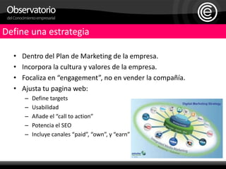 Define una estrategiaDentro del Plan de Marketing de la empresa.Incorpora la cultura y valores de la empresa.Focaliza en “engagement”, no en vender la compañía.Ajusta tu pagina web:Define targetsUsabilidadAñade el “call to action”Potencia el SEOIncluye canales “paid”, “own”, y “earn”
