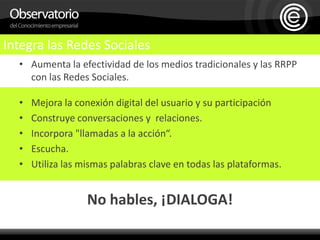 Aumenta la efectividad de los medios tradicionales y las RRPP con las Redes Sociales.Mejora la conexión digital del usuario y su participaciónConstruye conversaciones y  relaciones.Incorpora "llamadas a la acción“.Escucha.Utiliza las mismas palabras clave en todas las plataformas.No hables, ¡DIALOGA!Integra las Redes Sociales