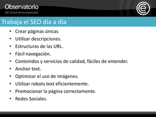 Trabaja el SEO día a díaCrear páginas únicasUtilizar descripciones.Estructuras de las URL.Fácil navegación.Contenidos y servicios de calidad, fáciles de entender.Anchor text.Optimizar el uso de imágenes.Utilizar robots.text eficientemente.Promocionar la página correctamente.Redes Sociales.