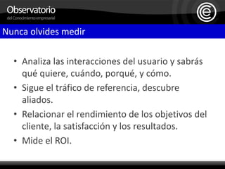 Nunca olvides medirAnaliza las interacciones del usuario y sabrás qué quiere, cuándo, porqué, y cómo.Sigue el tráfico de referencia, descubre aliados.Relacionar el rendimiento de los objetivos del cliente, la satisfacción y los resultados.Mide el ROI.    