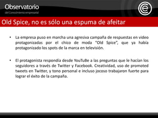 La empresa puso en marcha una agresiva campaña de respuestas en video protagonizadas por el chico de moda “Old Spice”, que ya había protagonizado los spots de la marca en televisión.El protagonista respondía desde YouTuBe a las preguntas que le hacían los seguidores a través de Twitter y Facebook. Creatividad, uso de promoted tweets en Twitter, y tono personal e incluso jocoso trabajaron fuerte para lograr el éxito de la campaña.Old Spice, no es sólo una espuma de afeitar
