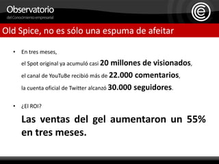 En tres meses, 	el Spot original ya acumuló casi 20 millones de visionados, 	el canal de YouTuBe recibió más de 22.000 comentarios, 	la cuenta oficial de Twitter alcanzó 30.000 seguidores.¿El ROI? Las ventas del gel aumentaron un 55% en tres meses.Old Spice, no es sólo una espuma de afeitar