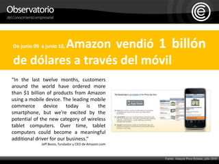 De junio 09  a junio 10, Amazon vendió 1 billón de dólares a través del móvil“In the last twelve months, customers around the world have ordered more than $1 billion of products from Amazon using a mobile device. The leading mobile commerce device today is the smartphone, but we're excited by the potential of the new category of wireless tablet computers. Over time, tablet computers could become a meaningful additional driver for our business.“Jeff Bezos, fundador y CEO de Amazon.com Fuente: Amazon Press Release, julio 2010