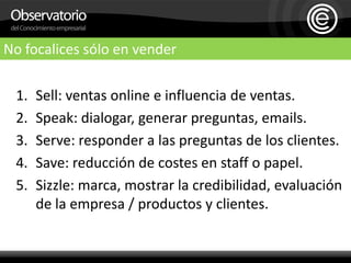 No focalices sólo en venderSell: ventas online e influencia de ventas.Speak: dialogar, generar preguntas, emails.Serve: responder a las preguntas de los clientes.Save: reducción de costes en staff o papel.Sizzle: marca, mostrar la credibilidad, evaluación de la empresa / productos y clientes.    