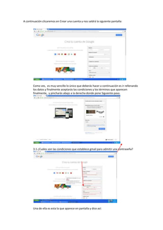A continuación clicaremos en Crear una cuenta y nos saldrá la siguiente pantalla:
Como ves, es muy sencillo lo único que deberás hacer a continuación es ir rellenando
los datos y finalmente aceptarás las condiciones y los términos que aparecen
finalmente, y pincharás abajo a la derecha donde pone Siguiente paso.
3.1 ¿Cuáles son las condiciones que establece gmail para admitir una contraseña?
Una de ella es esta la que aparece en pantalla y dice así: