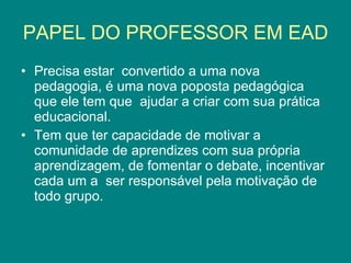 PAPEL DO PROFESSOR EM EAD Precisa estar  convertido a uma nova pedagogia, é uma nova poposta pedagógica que ele tem que  ajudar a criar com sua prática educacional. Tem que ter capacidade de motivar a comunidade de aprendizes com sua própria aprendizagem, de fomentar o debate, incentivar cada um a  ser responsável pela motivação de todo grupo. 