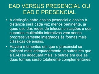 EAD VERSUS PRESENCIAL OU EAD E PRESENCIAL A distinção entre ensino pesencial e ensino à distância será cada vez menos pertinente, já queo uso das redes de telecomunicações e dos suportes multimídia interativos vem sendo progressivamente integrados às formas mais clássicas de ensino. Haverá momentos em que o presencial se aplicará mais adequadamente, e outros em que a EAD se adequará mais, e outros em que as duas formas serão totalmente complementares. 