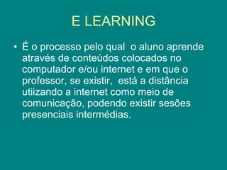 E LEARNING É o processo pelo qual  o aluno aprende através de conteúdos colocados no computador e/ou internet e em que o professor, se existir,  está a distância utiizando a internet como meio de comunicação, podendo existir sesões presenciais intermédias. 