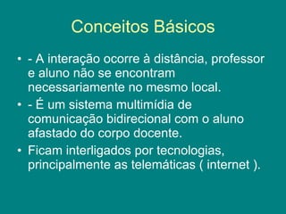 Conceitos Básicos - A interação ocorre à distância, professor e aluno não se encontram necessariamente no mesmo local.  - É um sistema multimídia de comunicação bidirecional com o aluno afastado do corpo docente.  Ficam interligados por tecnologias, principalmente as telemáticas ( internet ). 